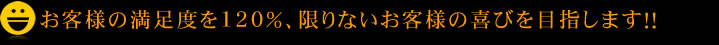 お客様の満足度を120％、限りないお客様の喜びを目指します！！