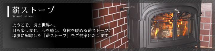薪ストーブ　ようこそ、炎の世界へ。目も楽しませ、心を癒し、身体を暖める薪ストーブ。環境に配慮した「薪ストーブ」をご提案いたします。